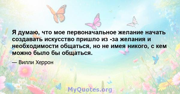 Я думаю, что мое первоначальное желание начать создавать искусство пришло из -за желания и необходимости общаться, но не имея никого, с кем можно было бы общаться.