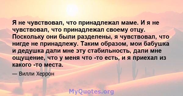 Я не чувствовал, что принадлежал маме. И я не чувствовал, что принадлежал своему отцу. Поскольку они были разделены, я чувствовал, что нигде не принадлежу. Таким образом, мои бабушка и дедушка дали мне эту стабильность, 