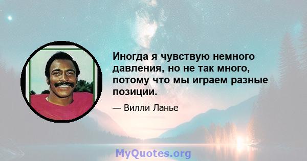 Иногда я чувствую немного давления, но не так много, потому что мы играем разные позиции.