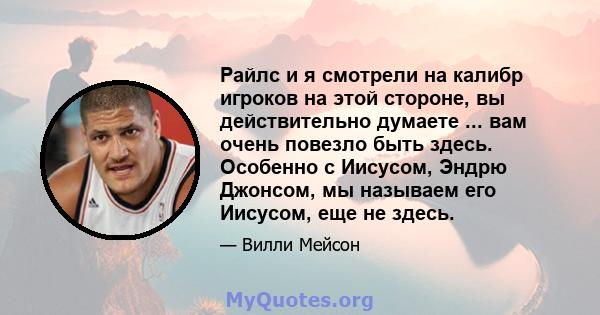 Райлс и я смотрели на калибр игроков на этой стороне, вы действительно думаете ... вам очень повезло быть здесь. Особенно с Иисусом, Эндрю Джонсом, мы называем его Иисусом, еще не здесь.