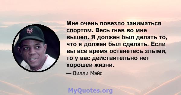 Мне очень повезло заниматься спортом. Весь гнев во мне вышел. Я должен был делать то, что я должен был сделать. Если вы все время останетесь злыми, то у вас действительно нет хорошей жизни.