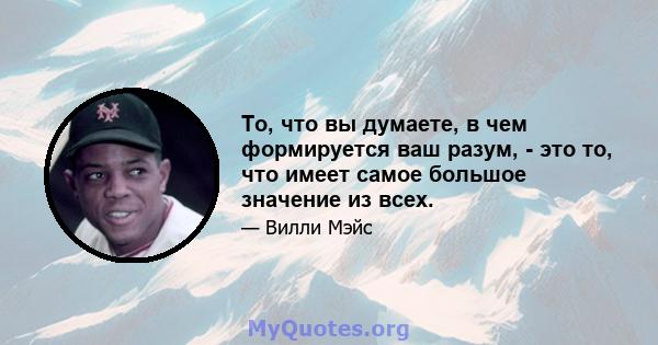 То, что вы думаете, в чем формируется ваш разум, - это то, что имеет самое большое значение из всех.