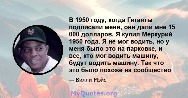 В 1950 году, когда Гиганты подписали меня, они дали мне 15 000 долларов. Я купил Меркурий 1950 года. Я не мог водить, но у меня было это на парковке, и все, кто мог водить машину, будут водить машину. Так что это было