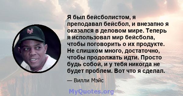 Я был бейсболистом, я преподавал бейсбол, и внезапно я оказался в деловом мире. Теперь я использовал мир бейсбола, чтобы поговорить о их продукте. Не слишком много, достаточно, чтобы продолжать идти. Просто будь собой,