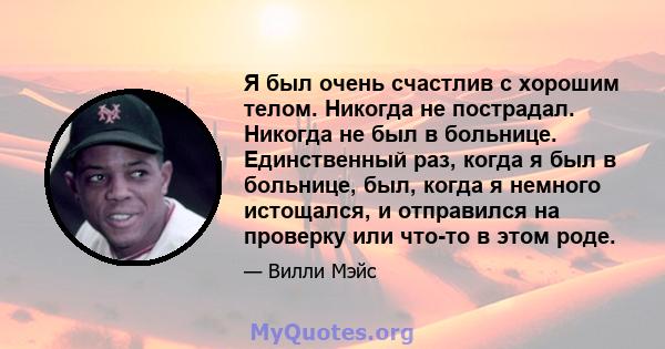 Я был очень счастлив с хорошим телом. Никогда не пострадал. Никогда не был в больнице. Единственный раз, когда я был в больнице, был, когда я немного истощался, и отправился на проверку или что-то в этом роде.