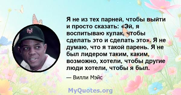 Я не из тех парней, чтобы выйти и просто сказать: «Эй, я воспитываю кулак, чтобы сделать это и сделать это». Я не думаю, что я такой парень. Я не был лидером таким, каким, возможно, хотели, чтобы другие люди хотели,