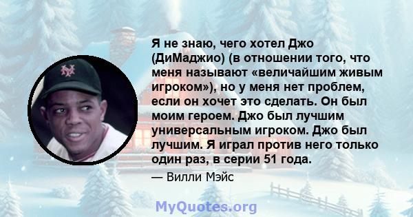 Я не знаю, чего хотел Джо (ДиМаджио) (в отношении того, что меня называют «величайшим живым игроком»), но у меня нет проблем, если он хочет это сделать. Он был моим героем. Джо был лучшим универсальным игроком. Джо был