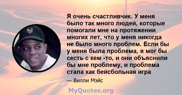 Я очень счастливчик. У меня было так много людей, которые помогали мне на протяжении многих лет, что у меня никогда не было много проблем. Если бы у меня была проблема, я мог бы сесть с кем -то, и они объяснили бы мне