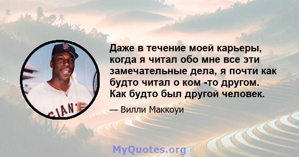 Даже в течение моей карьеры, когда я читал обо мне все эти замечательные дела, я почти как будто читал о ком -то другом. Как будто был другой человек.