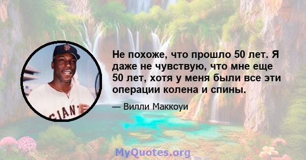 Не похоже, что прошло 50 лет. Я даже не чувствую, что мне еще 50 лет, хотя у меня были все эти операции колена и спины.