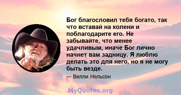 Бог благословил тебя богато, так что вставай на колени и поблагодарите его. Не забывайте, что менее удачливым, иначе Бог лично начнет вам задницу. Я люблю делать это для него, но я не могу быть везде.