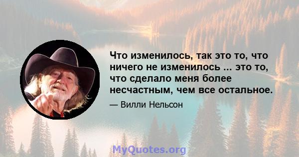 Что изменилось, так это то, что ничего не изменилось ... это то, что сделало меня более несчастным, чем все остальное.