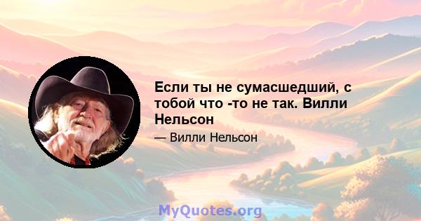 Если ты не сумасшедший, с тобой что -то не так. Вилли Нельсон