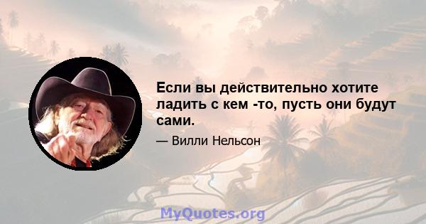 Если вы действительно хотите ладить с кем -то, пусть они будут сами.