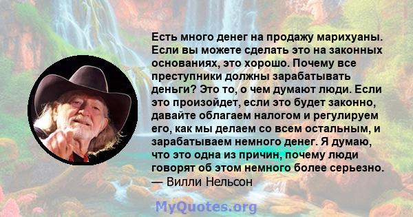 Есть много денег на продажу марихуаны. Если вы можете сделать это на законных основаниях, это хорошо. Почему все преступники должны зарабатывать деньги? Это то, о чем думают люди. Если это произойдет, если это будет