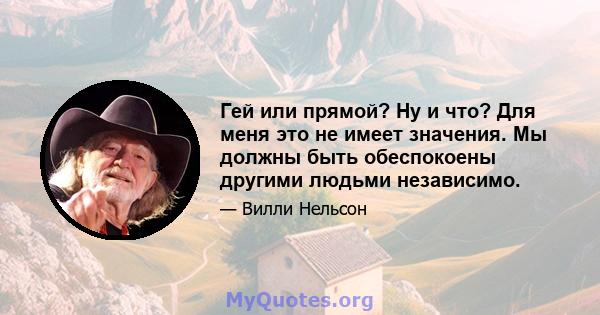 Гей или прямой? Ну и что? Для меня это не имеет значения. Мы должны быть обеспокоены другими людьми независимо.