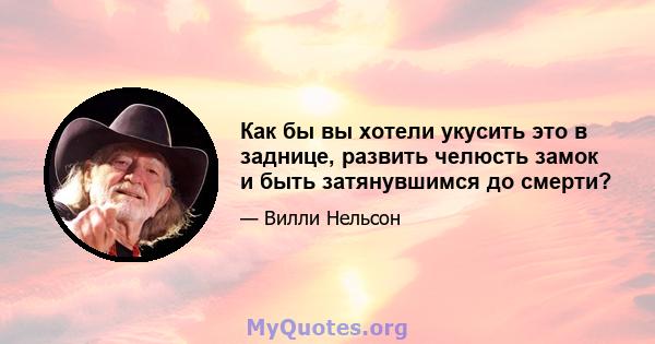 Как бы вы хотели укусить это в заднице, развить челюсть замок и быть затянувшимся до смерти?