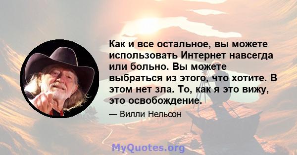 Как и все остальное, вы можете использовать Интернет навсегда или больно. Вы можете выбраться из этого, что хотите. В этом нет зла. То, как я это вижу, это освобождение.