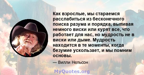 Как взрослые, мы стараемся расслабиться из бесконечного поиска разума и порядка, выпивая немного виски или курят все, что работает для нас, но мудрость не в виски или дыме. Мудрость находится в те моменты, когда безумие 