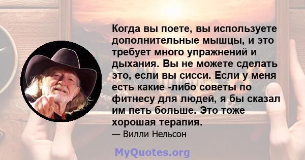 Когда вы поете, вы используете дополнительные мышцы, и это требует много упражнений и дыхания. Вы не можете сделать это, если вы сисси. Если у меня есть какие -либо советы по фитнесу для людей, я бы сказал им петь