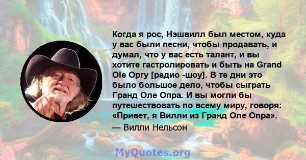 Когда я рос, Нэшвилл был местом, куда у вас были песни, чтобы продавать, и думал, что у вас есть талант, и вы хотите гастролировать и быть на Grand Ole Opry [радио -шоу]. В те дни это было большое дело, чтобы сыграть