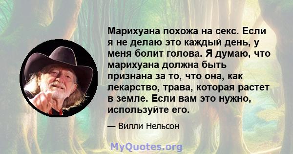 Марихуана похожа на секс. Если я не делаю это каждый день, у меня болит голова. Я думаю, что марихуана должна быть признана за то, что она, как лекарство, трава, которая растет в земле. Если вам это нужно, используйте