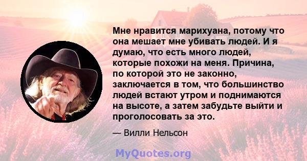 Мне нравится марихуана, потому что она мешает мне убивать людей. И я думаю, что есть много людей, которые похожи на меня. Причина, по которой это не законно, заключается в том, что большинство людей встают утром и