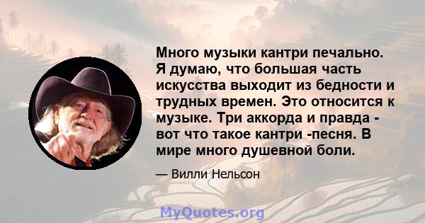 Много музыки кантри печально. Я думаю, что большая часть искусства выходит из бедности и трудных времен. Это относится к музыке. Три аккорда и правда - вот что такое кантри -песня. В мире много душевной боли.