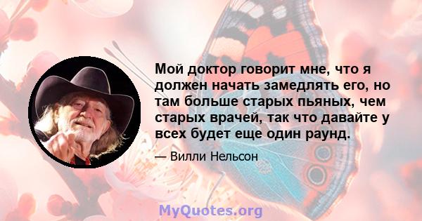 Мой доктор говорит мне, что я должен начать замедлять его, но там больше старых пьяных, чем старых врачей, так что давайте у всех будет еще один раунд.