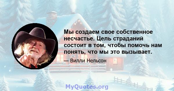 Мы создаем свое собственное несчастье. Цель страданий состоит в том, чтобы помочь нам понять, что мы это вызывает.