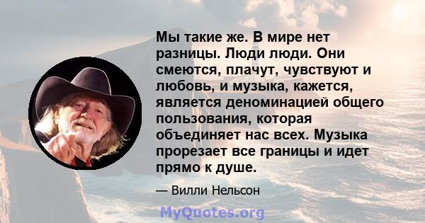 Мы такие же. В мире нет разницы. Люди люди. Они смеются, плачут, чувствуют и любовь, и музыка, кажется, является деноминацией общего пользования, которая объединяет нас всех. Музыка прорезает все границы и идет прямо к