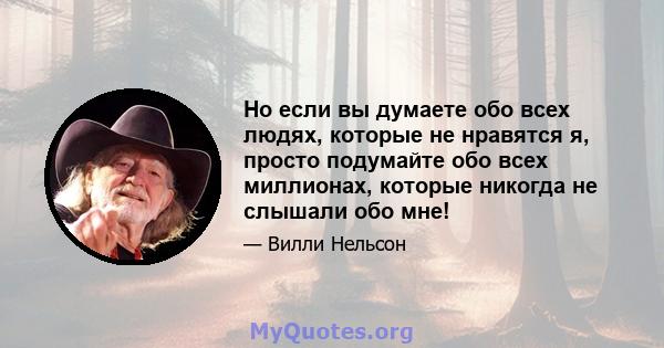 Но если вы думаете обо всех людях, которые не нравятся я, просто подумайте обо всех миллионах, которые никогда не слышали обо мне!