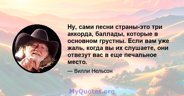 Ну, сами песни страны-это три аккорда, баллады, которые в основном грустны. Если вам уже жаль, когда вы их слушаете, они отвезут вас в еще печальное место.