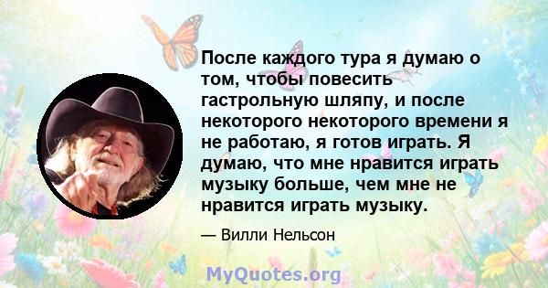 После каждого тура я думаю о том, чтобы повесить гастрольную шляпу, и после некоторого некоторого времени я не работаю, я готов играть. Я думаю, что мне нравится играть музыку больше, чем мне не нравится играть музыку.