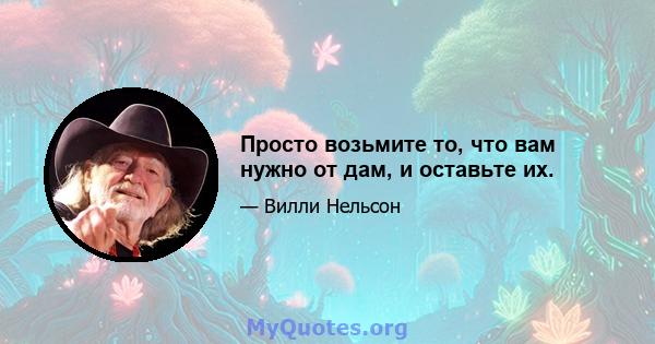 Просто возьмите то, что вам нужно от дам, и оставьте их.