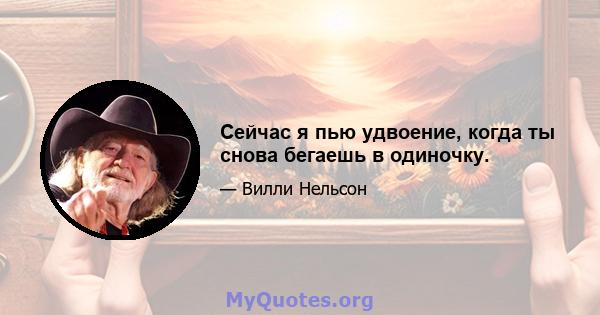 Сейчас я пью удвоение, когда ты снова бегаешь в одиночку.