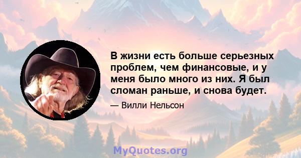 В жизни есть больше серьезных проблем, чем финансовые, и у меня было много из них. Я был сломан раньше, и снова будет.