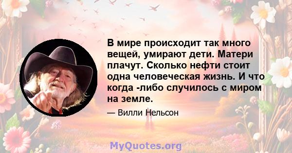 В мире происходит так много вещей, умирают дети. Матери плачут. Сколько нефти стоит одна человеческая жизнь. И что когда -либо случилось с миром на земле.