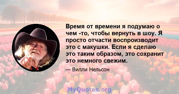 Время от времени я подумаю о чем -то, чтобы вернуть в шоу. Я просто отчасти воспроизводит это с макушки. Если я сделаю это таким образом, это сохранит это немного свежим.