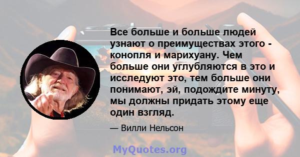 Все больше и больше людей узнают о преимуществах этого - конопля и марихуану. Чем больше они углубляются в это и исследуют это, тем больше они понимают, эй, подождите минуту, мы должны придать этому еще один взгляд.