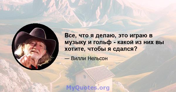 Все, что я делаю, это играю в музыку и гольф - какой из них вы хотите, чтобы я сдался?