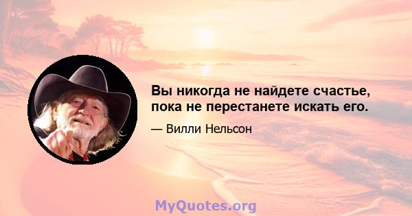 Вы никогда не найдете счастье, пока не перестанете искать его.