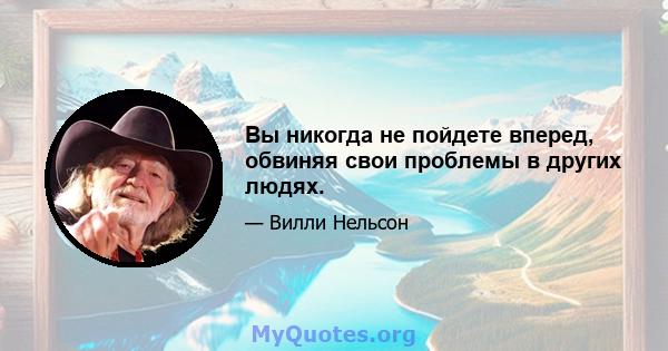 Вы никогда не пойдете вперед, обвиняя свои проблемы в других людях.