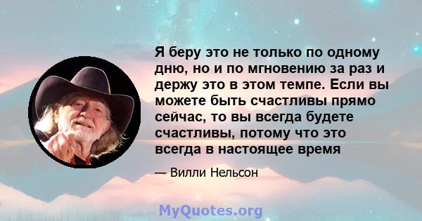 Я беру это не только по одному дню, но и по мгновению за раз и держу это в этом темпе. Если вы можете быть счастливы прямо сейчас, то вы всегда будете счастливы, потому что это всегда в настоящее время