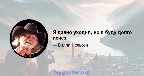 Я давно уходил, но я буду долго исчез.