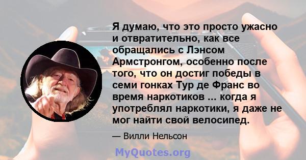 Я думаю, что это просто ужасно и отвратительно, как все обращались с Лэнсом Армстронгом, особенно после того, что он достиг победы в семи гонках Тур де Франс во время наркотиков ... когда я употреблял наркотики, я даже