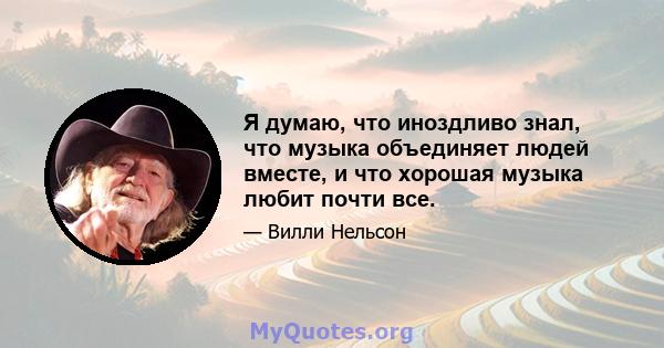 Я думаю, что иноздливо знал, что музыка объединяет людей вместе, и что хорошая музыка любит почти все.