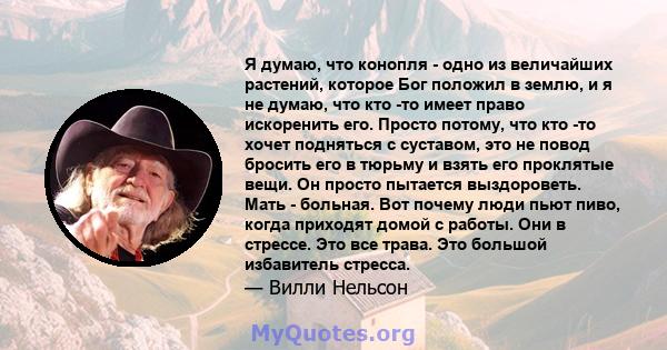 Я думаю, что конопля - одно из величайших растений, которое Бог положил в землю, и я не думаю, что кто -то имеет право искоренить его. Просто потому, что кто -то хочет подняться с суставом, это не повод бросить его в