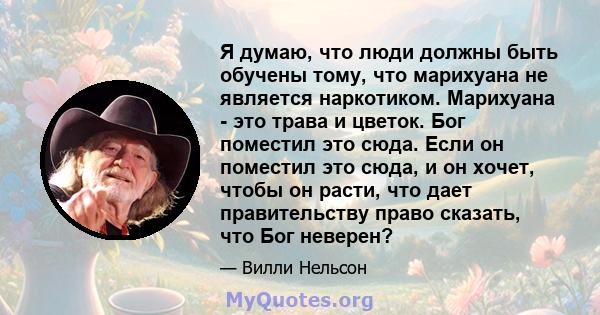 Я думаю, что люди должны быть обучены тому, что марихуана не является наркотиком. Марихуана - это трава и цветок. Бог поместил это сюда. Если он поместил это сюда, и он хочет, чтобы он расти, что дает правительству