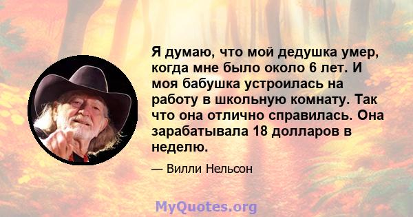 Я думаю, что мой дедушка умер, когда мне было около 6 лет. И моя бабушка устроилась на работу в школьную комнату. Так что она отлично справилась. Она зарабатывала 18 долларов в неделю.